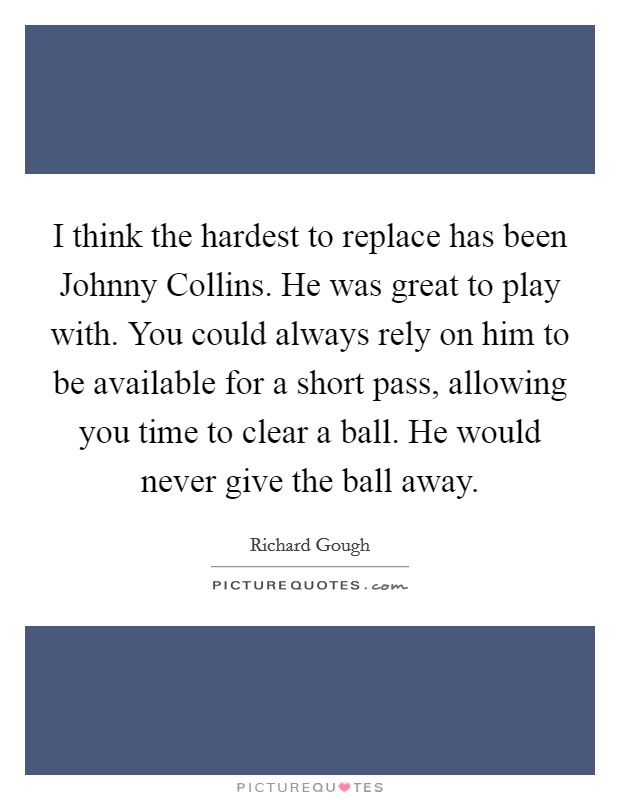 I think the hardest to replace has been Johnny Collins. He was great to play with. You could always rely on him to be available for a short pass, allowing you time to clear a ball. He would never give the ball away Picture Quote #1