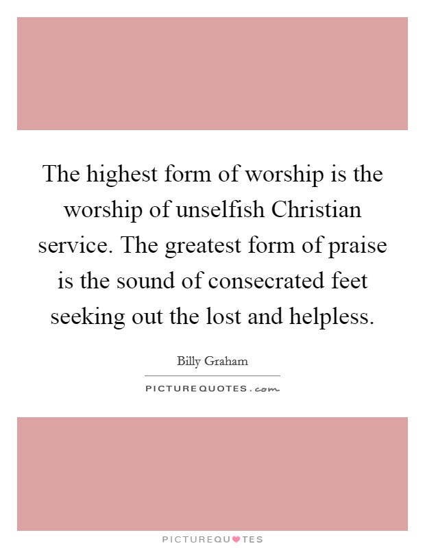 The highest form of worship is the worship of unselfish Christian service. The greatest form of praise is the sound of consecrated feet seeking out the lost and helpless Picture Quote #1