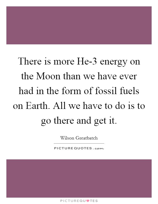 There is more He-3 energy on the Moon than we have ever had in the form of fossil fuels on Earth. All we have to do is to go there and get it Picture Quote #1