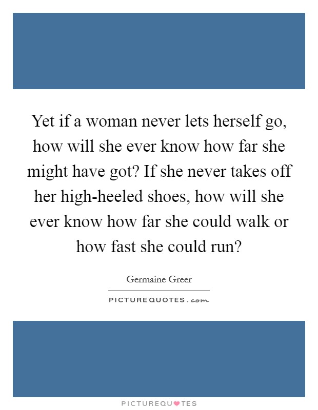 Yet if a woman never lets herself go, how will she ever know how far she might have got? If she never takes off her high-heeled shoes, how will she ever know how far she could walk or how fast she could run? Picture Quote #1