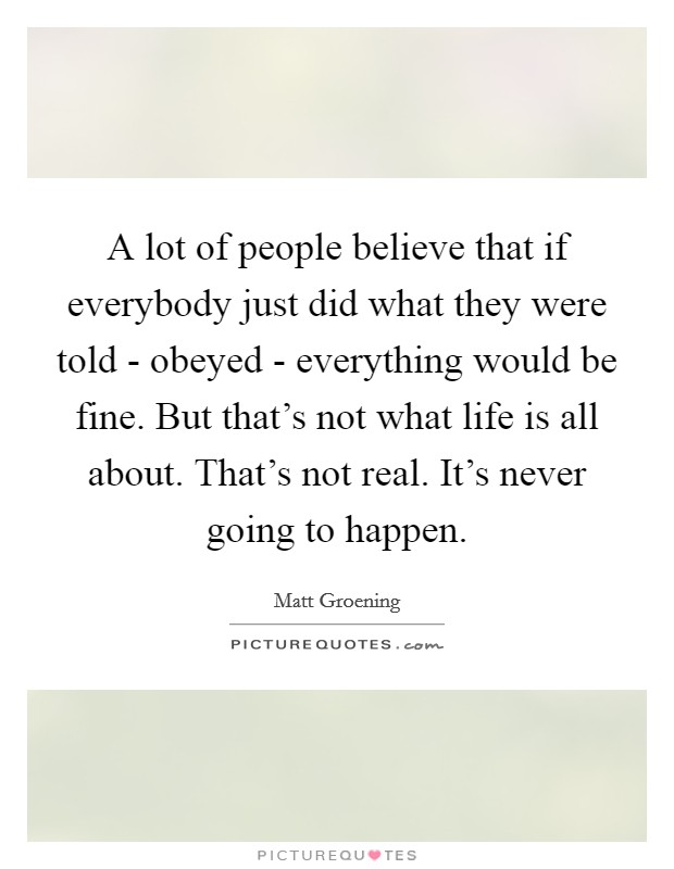 A lot of people believe that if everybody just did what they were told - obeyed - everything would be fine. But that’s not what life is all about. That’s not real. It’s never going to happen Picture Quote #1