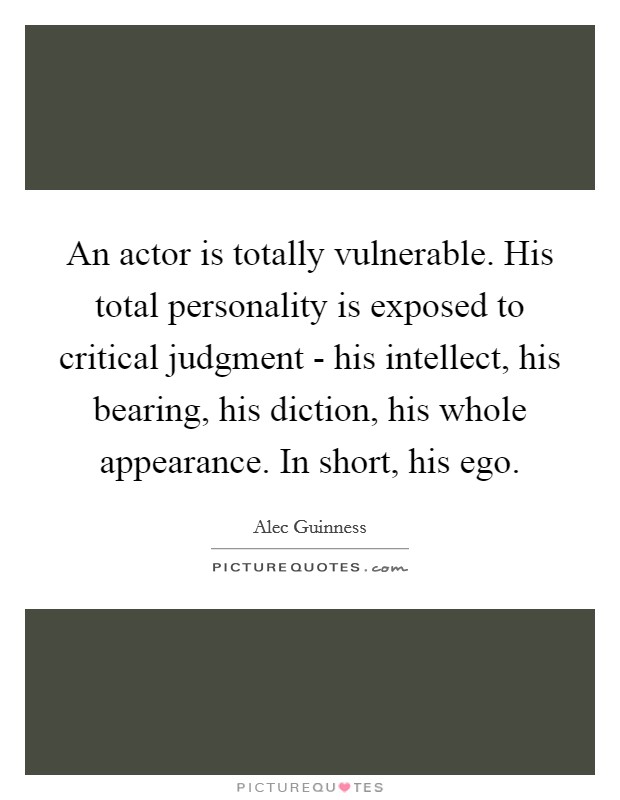 An actor is totally vulnerable. His total personality is exposed to critical judgment - his intellect, his bearing, his diction, his whole appearance. In short, his ego Picture Quote #1