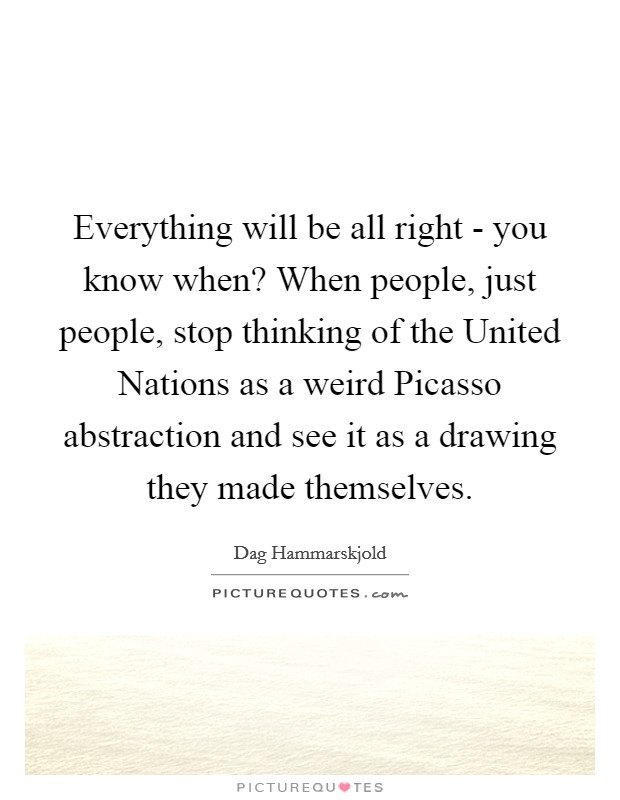 Everything will be all right - you know when? When people, just people, stop thinking of the United Nations as a weird Picasso abstraction and see it as a drawing they made themselves Picture Quote #1