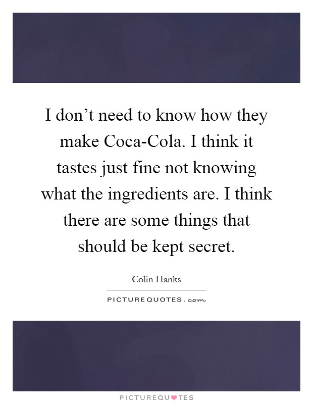 I don’t need to know how they make Coca-Cola. I think it tastes just fine not knowing what the ingredients are. I think there are some things that should be kept secret Picture Quote #1