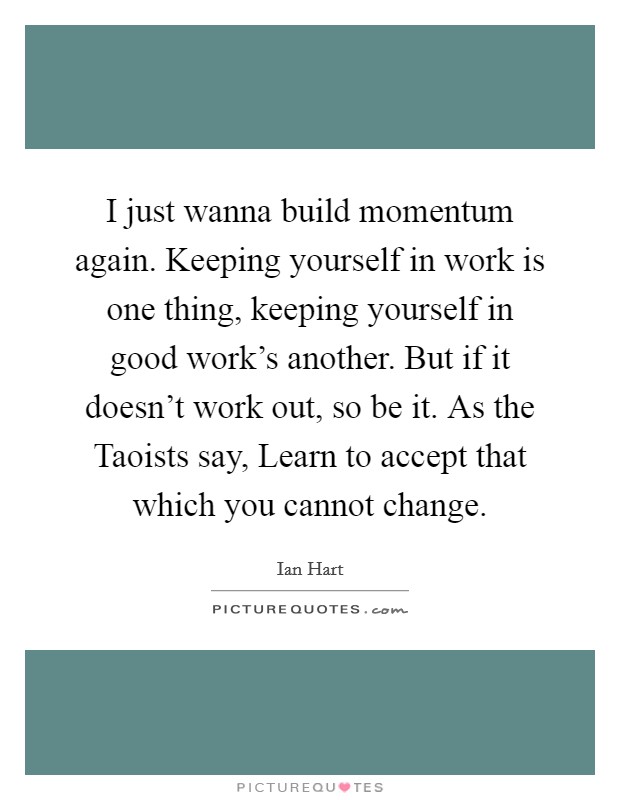 I just wanna build momentum again. Keeping yourself in work is one thing, keeping yourself in good work’s another. But if it doesn’t work out, so be it. As the Taoists say, Learn to accept that which you cannot change Picture Quote #1