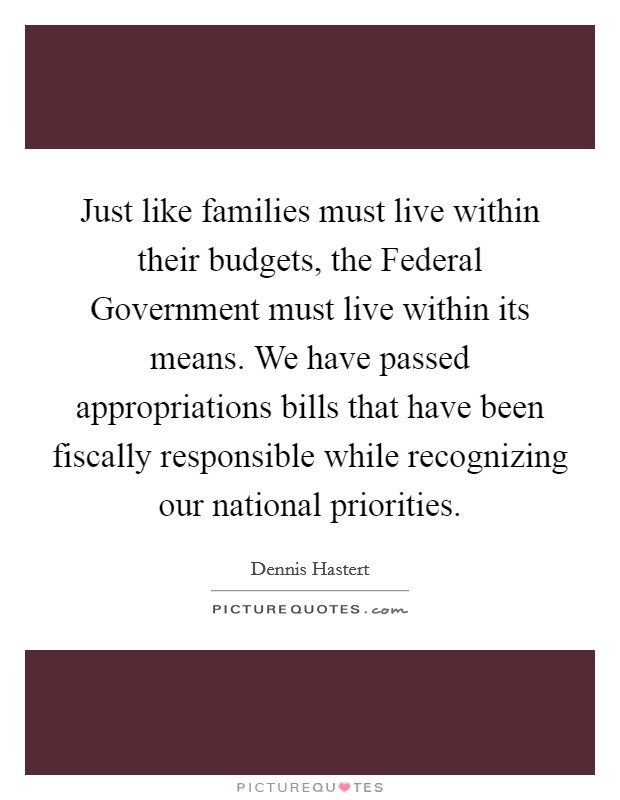 Just like families must live within their budgets, the Federal Government must live within its means. We have passed appropriations bills that have been fiscally responsible while recognizing our national priorities Picture Quote #1