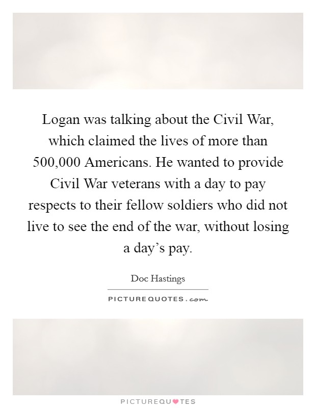 Logan was talking about the Civil War, which claimed the lives of more than 500,000 Americans. He wanted to provide Civil War veterans with a day to pay respects to their fellow soldiers who did not live to see the end of the war, without losing a day’s pay Picture Quote #1
