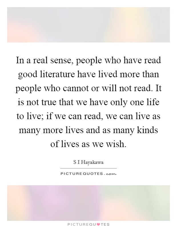 In a real sense, people who have read good literature have lived more than people who cannot or will not read. It is not true that we have only one life to live; if we can read, we can live as many more lives and as many kinds of lives as we wish Picture Quote #1