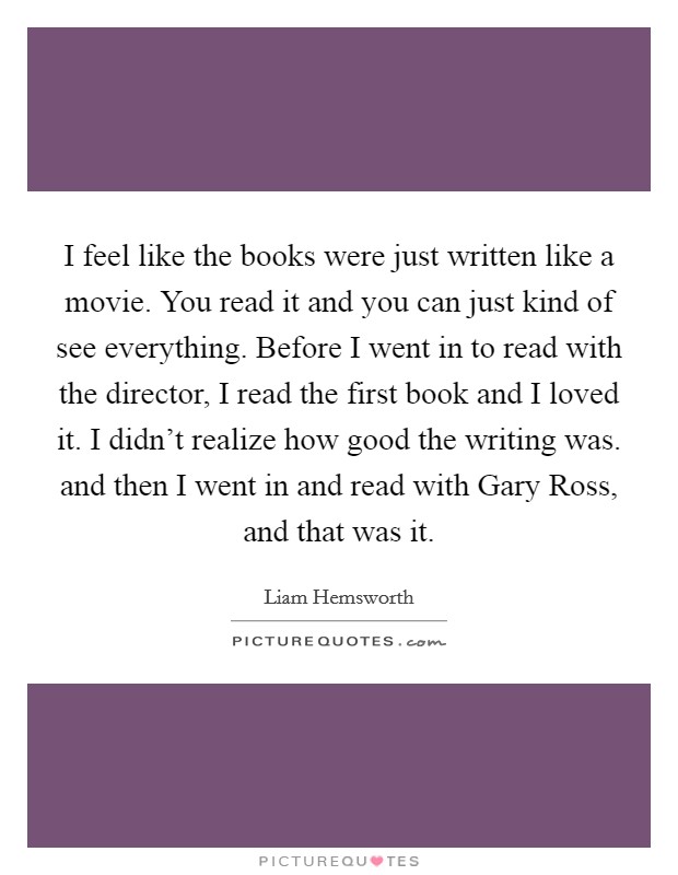 I feel like the books were just written like a movie. You read it and you can just kind of see everything. Before I went in to read with the director, I read the first book and I loved it. I didn’t realize how good the writing was. and then I went in and read with Gary Ross, and that was it Picture Quote #1