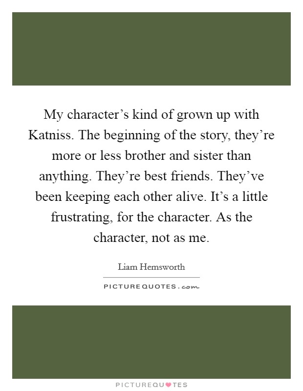 My character’s kind of grown up with Katniss. The beginning of the story, they’re more or less brother and sister than anything. They’re best friends. They’ve been keeping each other alive. It’s a little frustrating, for the character. As the character, not as me Picture Quote #1