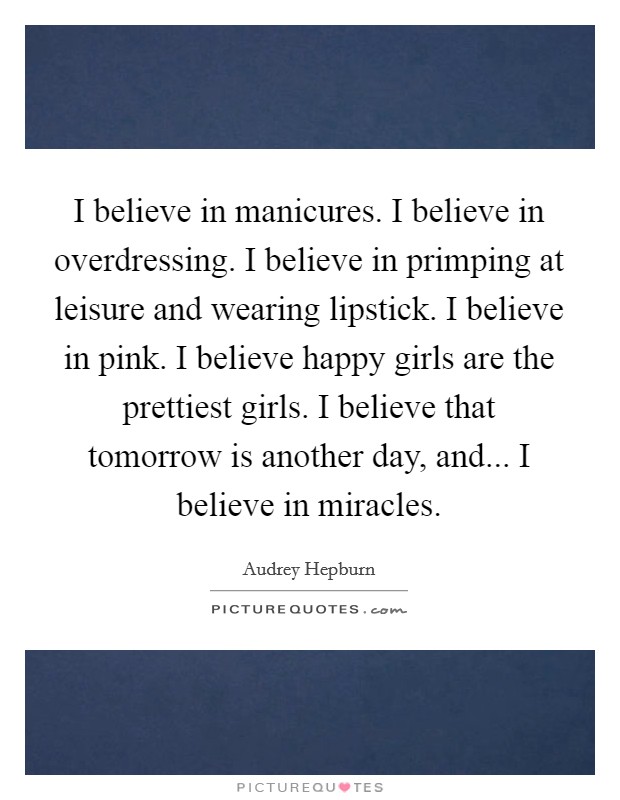 I believe in manicures. I believe in overdressing. I believe in primping at leisure and wearing lipstick. I believe in pink. I believe happy girls are the prettiest girls. I believe that tomorrow is another day, and... I believe in miracles Picture Quote #1