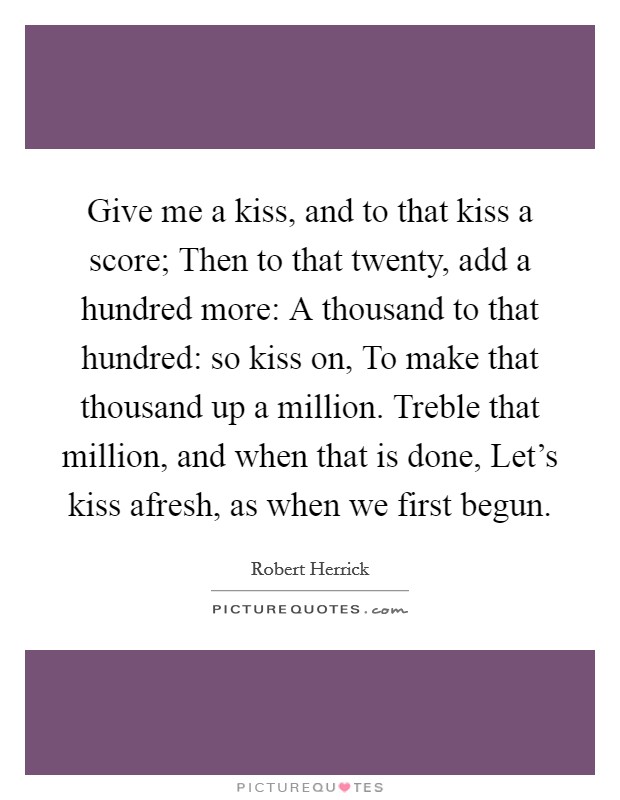 Give me a kiss, and to that kiss a score; Then to that twenty, add a hundred more: A thousand to that hundred: so kiss on, To make that thousand up a million. Treble that million, and when that is done, Let’s kiss afresh, as when we first begun Picture Quote #1