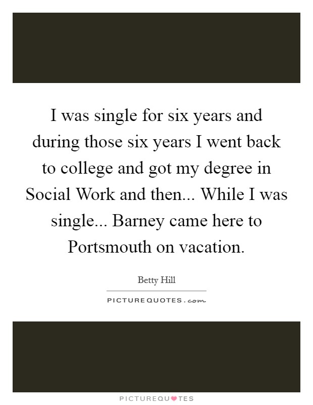 I was single for six years and during those six years I went back to college and got my degree in Social Work and then... While I was single... Barney came here to Portsmouth on vacation Picture Quote #1