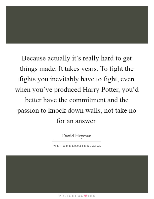 Because actually it’s really hard to get things made. It takes years. To fight the fights you inevitably have to fight, even when you’ve produced Harry Potter, you’d better have the commitment and the passion to knock down walls, not take no for an answer Picture Quote #1