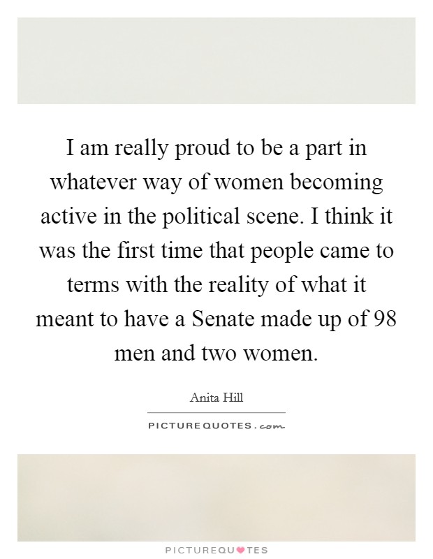 I am really proud to be a part in whatever way of women becoming active in the political scene. I think it was the first time that people came to terms with the reality of what it meant to have a Senate made up of 98 men and two women Picture Quote #1