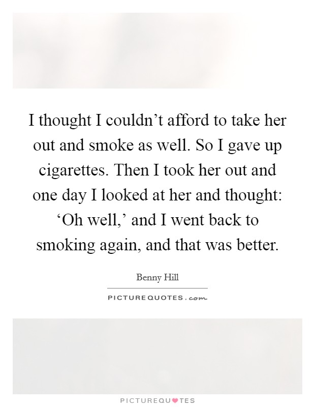 I thought I couldn’t afford to take her out and smoke as well. So I gave up cigarettes. Then I took her out and one day I looked at her and thought: ‘Oh well,’ and I went back to smoking again, and that was better Picture Quote #1