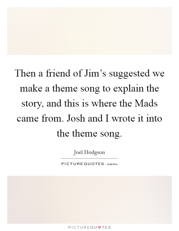 Then a friend of Jim’s suggested we make a theme song to explain the story, and this is where the Mads came from. Josh and I wrote it into the theme song Picture Quote #1