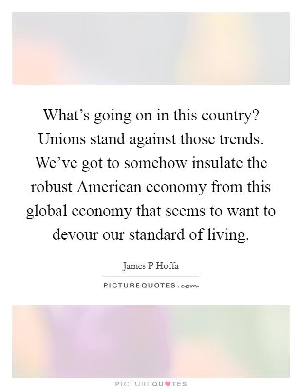 What's going on in this country? Unions stand against those trends. We've got to somehow insulate the robust American economy from this global economy that seems to want to devour our standard of living Picture Quote #1