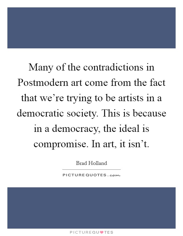 Many of the contradictions in Postmodern art come from the fact that we’re trying to be artists in a democratic society. This is because in a democracy, the ideal is compromise. In art, it isn’t Picture Quote #1