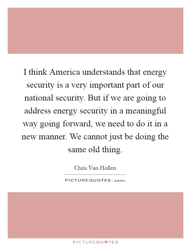 I think America understands that energy security is a very important part of our national security. But if we are going to address energy security in a meaningful way going forward, we need to do it in a new manner. We cannot just be doing the same old thing Picture Quote #1