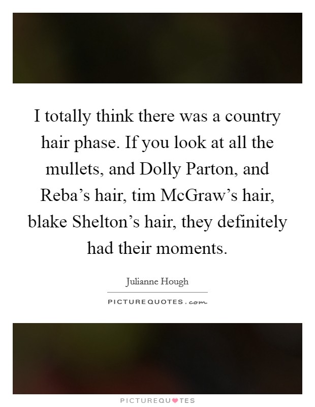 I totally think there was a country hair phase. If you look at all the mullets, and Dolly Parton, and Reba’s hair, tim McGraw’s hair, blake Shelton’s hair, they definitely had their moments Picture Quote #1