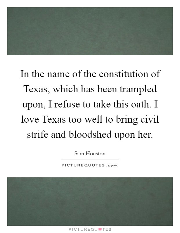 In the name of the constitution of Texas, which has been trampled upon, I refuse to take this oath. I love Texas too well to bring civil strife and bloodshed upon her Picture Quote #1