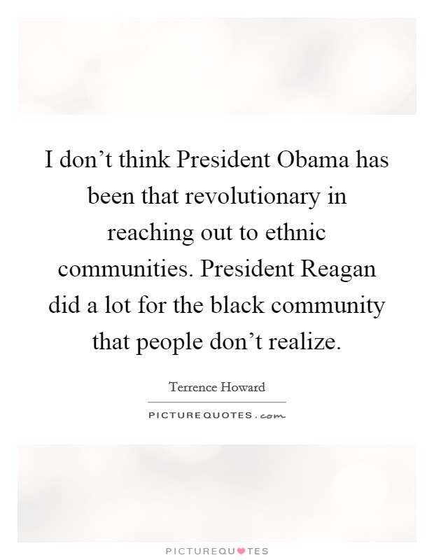 I don’t think President Obama has been that revolutionary in reaching out to ethnic communities. President Reagan did a lot for the black community that people don’t realize Picture Quote #1