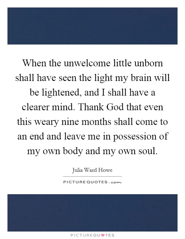 When the unwelcome little unborn shall have seen the light my brain will be lightened, and I shall have a clearer mind. Thank God that even this weary nine months shall come to an end and leave me in possession of my own body and my own soul Picture Quote #1