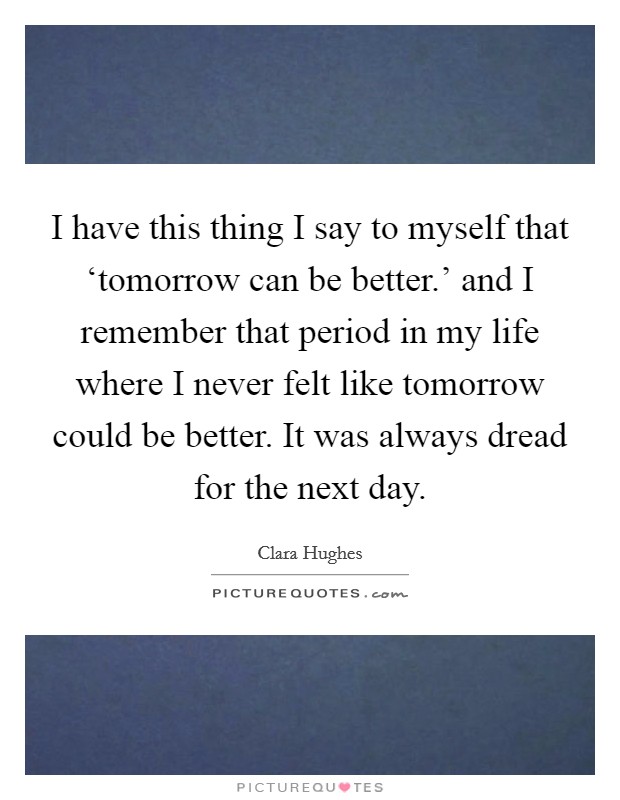 I have this thing I say to myself that ‘tomorrow can be better.’ and I remember that period in my life where I never felt like tomorrow could be better. It was always dread for the next day Picture Quote #1