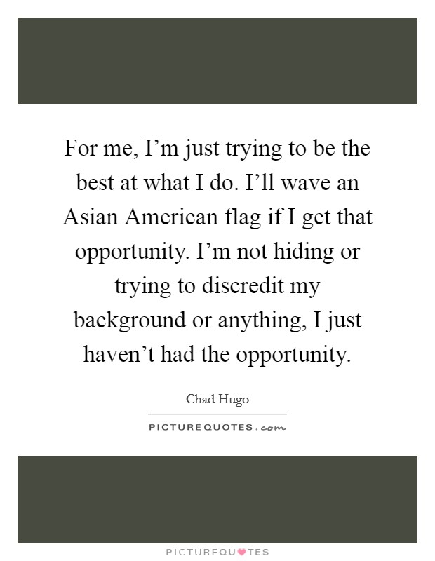 For me, I’m just trying to be the best at what I do. I’ll wave an Asian American flag if I get that opportunity. I’m not hiding or trying to discredit my background or anything, I just haven’t had the opportunity Picture Quote #1