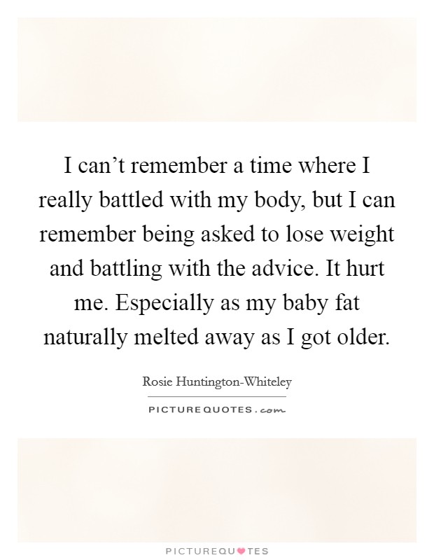 I can’t remember a time where I really battled with my body, but I can remember being asked to lose weight and battling with the advice. It hurt me. Especially as my baby fat naturally melted away as I got older Picture Quote #1