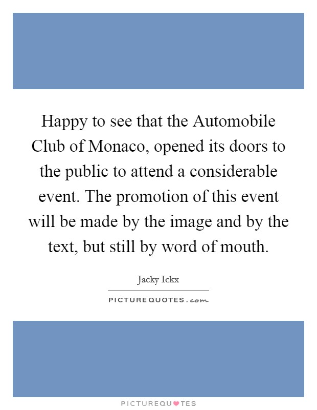 Happy to see that the Automobile Club of Monaco, opened its doors to the public to attend a considerable event. The promotion of this event will be made by the image and by the text, but still by word of mouth Picture Quote #1