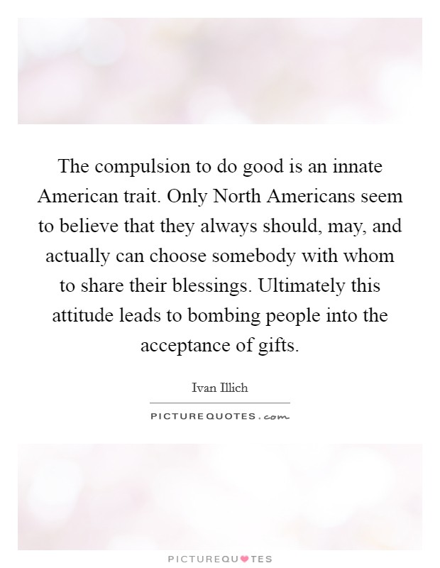 The compulsion to do good is an innate American trait. Only North Americans seem to believe that they always should, may, and actually can choose somebody with whom to share their blessings. Ultimately this attitude leads to bombing people into the acceptance of gifts Picture Quote #1