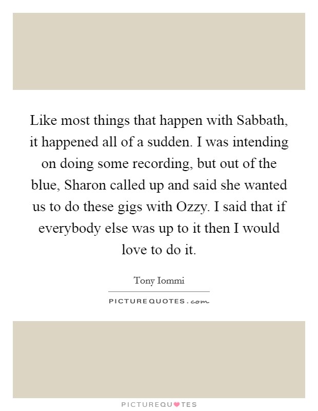 Like most things that happen with Sabbath, it happened all of a sudden. I was intending on doing some recording, but out of the blue, Sharon called up and said she wanted us to do these gigs with Ozzy. I said that if everybody else was up to it then I would love to do it Picture Quote #1