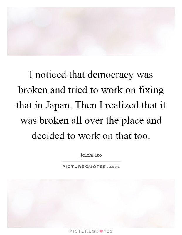 I noticed that democracy was broken and tried to work on fixing that in Japan. Then I realized that it was broken all over the place and decided to work on that too Picture Quote #1