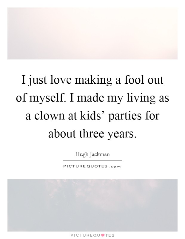 I just love making a fool out of myself. I made my living as a clown at kids’ parties for about three years Picture Quote #1