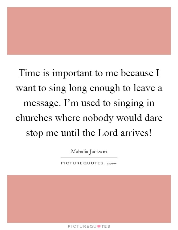Time is important to me because I want to sing long enough to leave a message. I'm used to singing in churches where nobody would dare stop me until the Lord arrives! Picture Quote #1