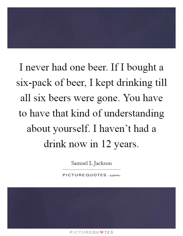 I never had one beer. If I bought a six-pack of beer, I kept drinking till all six beers were gone. You have to have that kind of understanding about yourself. I haven’t had a drink now in 12 years Picture Quote #1