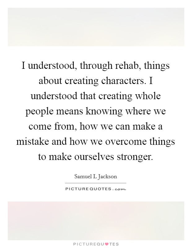 I understood, through rehab, things about creating characters. I understood that creating whole people means knowing where we come from, how we can make a mistake and how we overcome things to make ourselves stronger Picture Quote #1