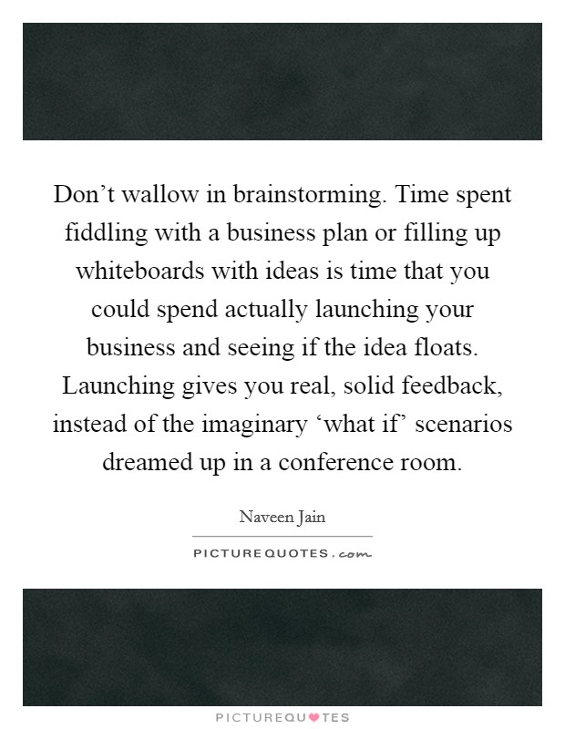 Don’t wallow in brainstorming. Time spent fiddling with a business plan or filling up whiteboards with ideas is time that you could spend actually launching your business and seeing if the idea floats. Launching gives you real, solid feedback, instead of the imaginary ‘what if’ scenarios dreamed up in a conference room Picture Quote #1