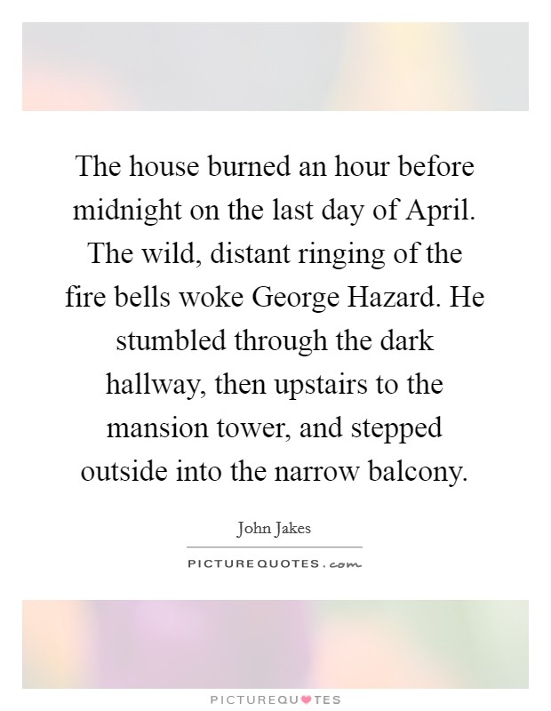 The house burned an hour before midnight on the last day of April. The wild, distant ringing of the fire bells woke George Hazard. He stumbled through the dark hallway, then upstairs to the mansion tower, and stepped outside into the narrow balcony Picture Quote #1