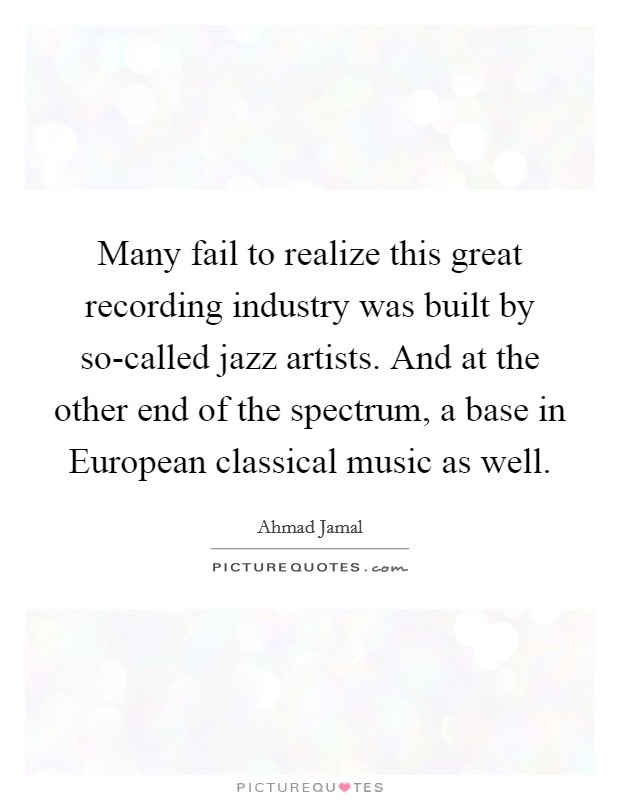 Many fail to realize this great recording industry was built by so-called jazz artists. And at the other end of the spectrum, a base in European classical music as well Picture Quote #1