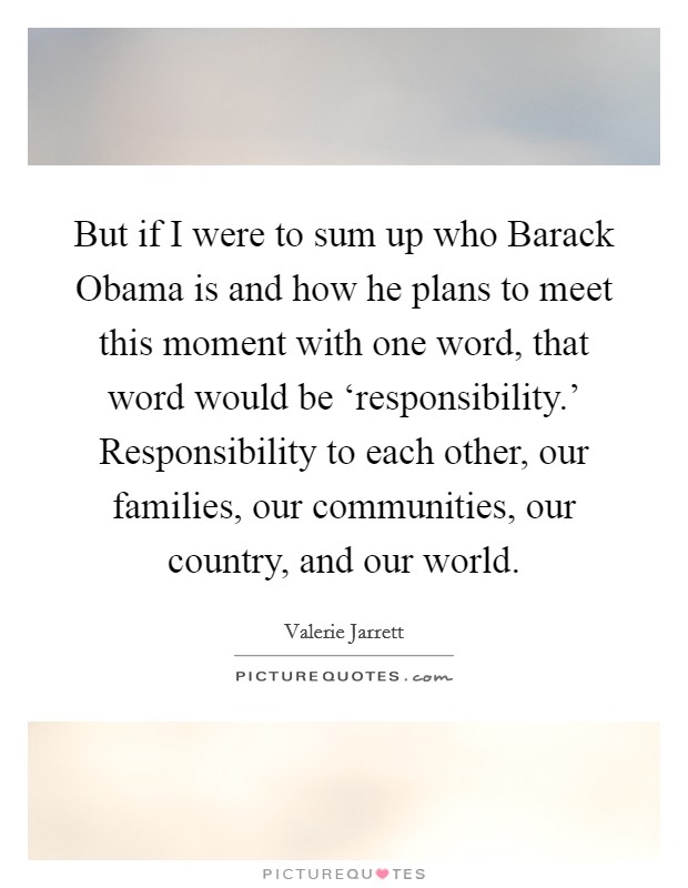 But if I were to sum up who Barack Obama is and how he plans to meet this moment with one word, that word would be ‘responsibility.’ Responsibility to each other, our families, our communities, our country, and our world Picture Quote #1