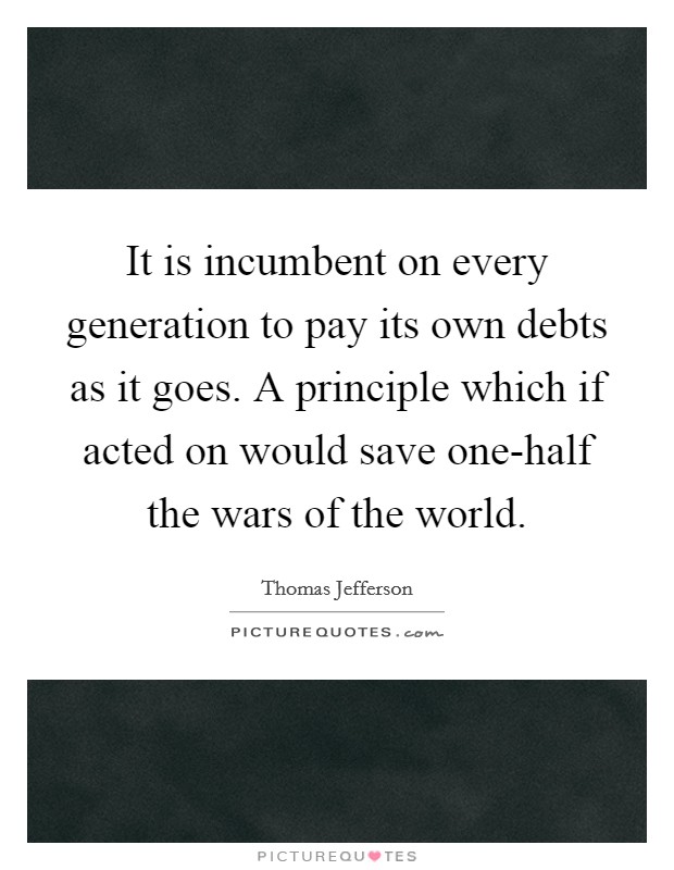 It is incumbent on every generation to pay its own debts as it goes. A principle which if acted on would save one-half the wars of the world Picture Quote #1
