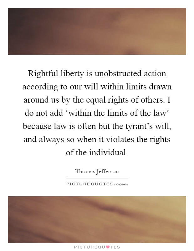 Rightful liberty is unobstructed action according to our will within limits drawn around us by the equal rights of others. I do not add ‘within the limits of the law’ because law is often but the tyrant’s will, and always so when it violates the rights of the individual Picture Quote #1