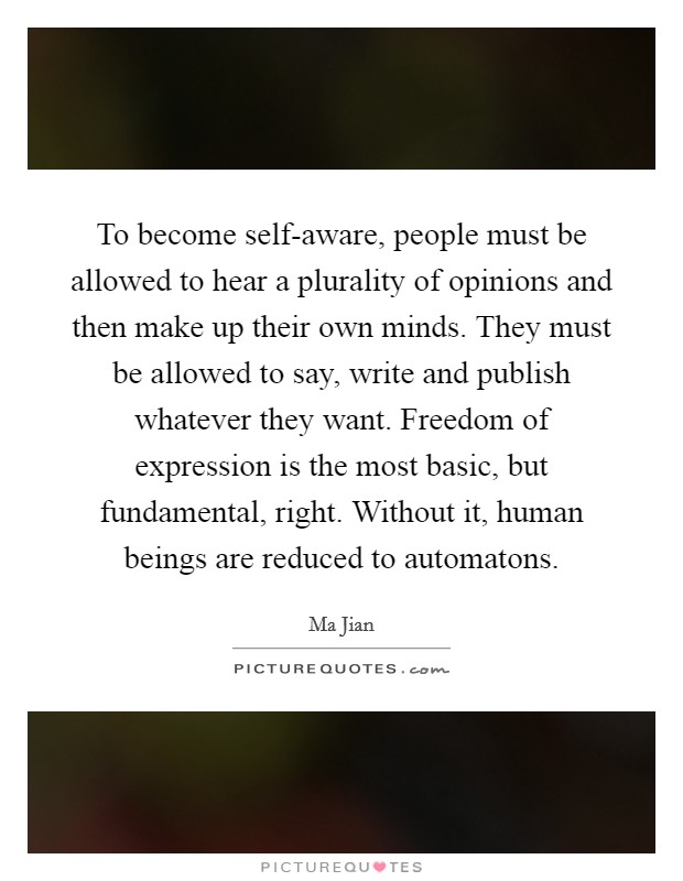 To become self-aware, people must be allowed to hear a plurality of opinions and then make up their own minds. They must be allowed to say, write and publish whatever they want. Freedom of expression is the most basic, but fundamental, right. Without it, human beings are reduced to automatons Picture Quote #1