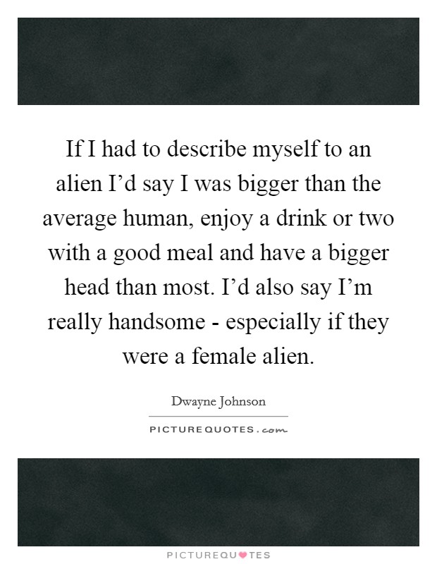 If I had to describe myself to an alien I’d say I was bigger than the average human, enjoy a drink or two with a good meal and have a bigger head than most. I’d also say I’m really handsome - especially if they were a female alien Picture Quote #1
