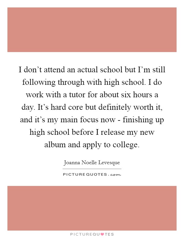 I don’t attend an actual school but I’m still following through with high school. I do work with a tutor for about six hours a day. It’s hard core but definitely worth it, and it’s my main focus now - finishing up high school before I release my new album and apply to college Picture Quote #1