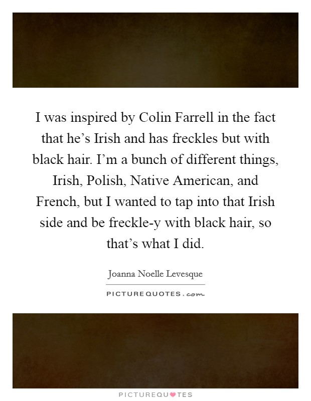 I was inspired by Colin Farrell in the fact that he’s Irish and has freckles but with black hair. I’m a bunch of different things, Irish, Polish, Native American, and French, but I wanted to tap into that Irish side and be freckle-y with black hair, so that’s what I did Picture Quote #1