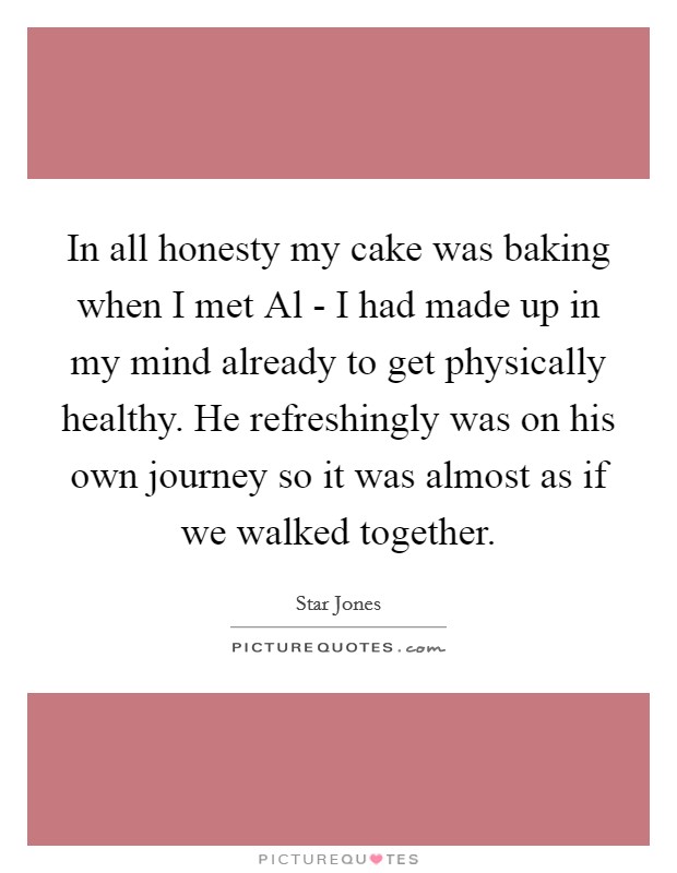 In all honesty my cake was baking when I met Al - I had made up in my mind already to get physically healthy. He refreshingly was on his own journey so it was almost as if we walked together Picture Quote #1